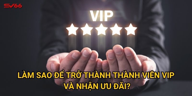 Làm sao để trở thành thành viên VIP và nhận ưu đãi?