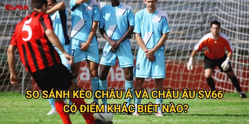 So sánh kèo châu Á và châu Âu SV66 có điểm khác biệt nào?